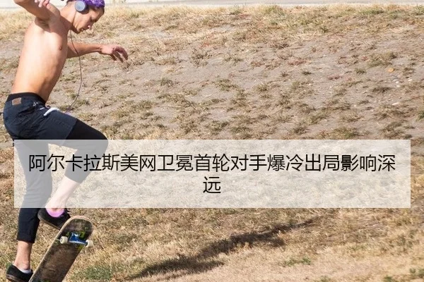 阿尔卡拉斯美网卫冕首轮对手爆冷出局影响深远