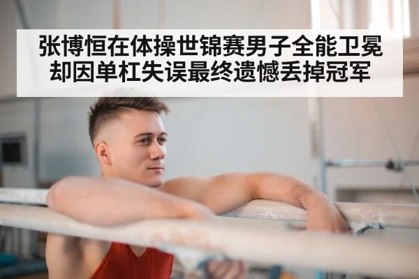 张博恒在体操世锦赛男子全能卫冕却因单杠失误最终遗憾丢掉冠军