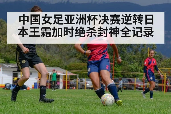中国女足亚洲杯决赛逆转日本王霜加时绝杀封神全记录